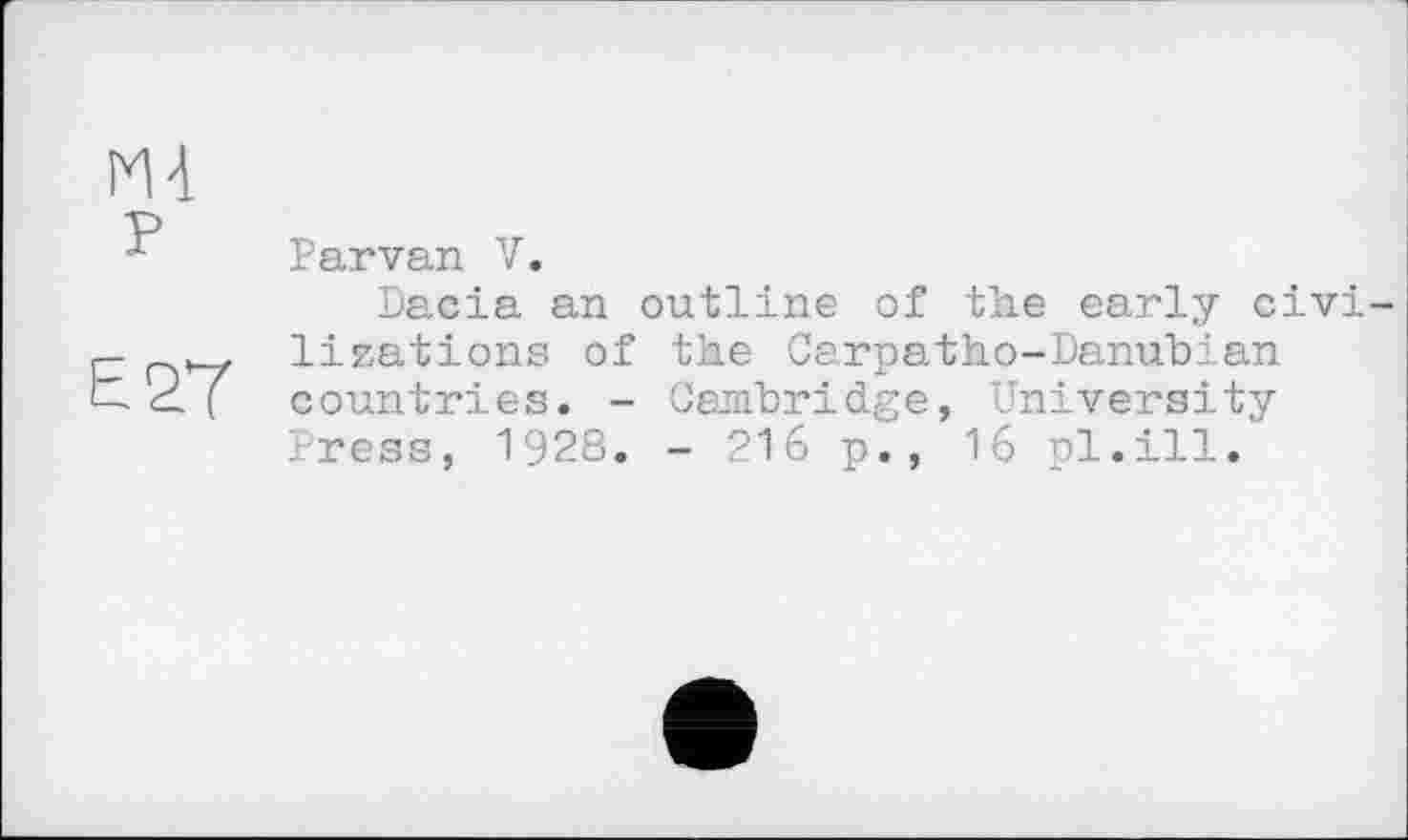 ﻿E2Ï
Parvan V.
Dacia an outline of the early civi ligations of the Carpatho-Danubian countries. - Cambridge, University Press, 1928. - 216 p., 16 pl.ill.